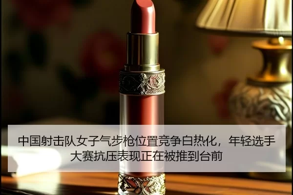 中国射击队女子气步枪位置竞争白热化，年轻选手大赛抗压表现正在被推到台前